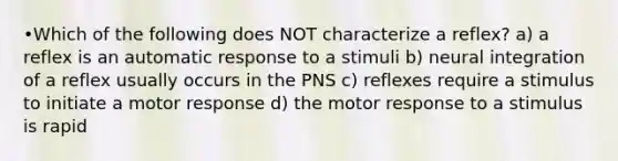 •Which of the following does NOT characterize a reflex? a) a reflex is an automatic response to a stimuli b) neural integration of a reflex usually occurs in the PNS c) reflexes require a stimulus to initiate a motor response d) the motor response to a stimulus is rapid