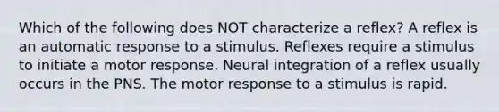 Which of the following does NOT characterize a reflex? A reflex is an automatic response to a stimulus. Reflexes require a stimulus to initiate a motor response. Neural integration of a reflex usually occurs in the PNS. The motor response to a stimulus is rapid.