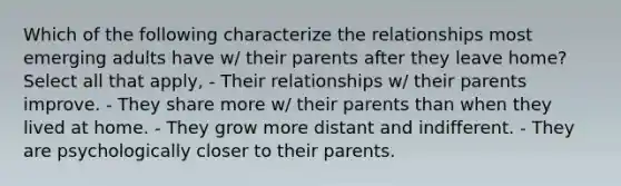 Which of the following characterize the relationships most emerging adults have w/ their parents after they leave home? Select all that apply, - Their relationships w/ their parents improve. - They share more w/ their parents than when they lived at home. - They grow more distant and indifferent. - They are psychologically closer to their parents.