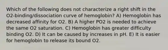 Which of the following does not characterize a right shift in the O2-binding/dissociation curve of hemoglobin? A) Hemoglobin has decreased affinity for O2. B) A higher PO2 is needed to achieve the same O2 saturation. C) Hemoglobin has greater difficulty binding O2. D) It can be caused by increases in pH. E) It is easier for hemoglobin to release its bound O2.