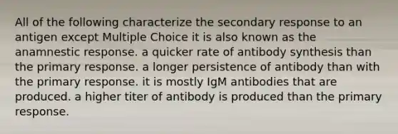 All of the following characterize the secondary response to an antigen except Multiple Choice it is also known as the anamnestic response. a quicker rate of antibody synthesis than the primary response. a longer persistence of antibody than with the primary response. it is mostly IgM antibodies that are produced. a higher titer of antibody is produced than the primary response.