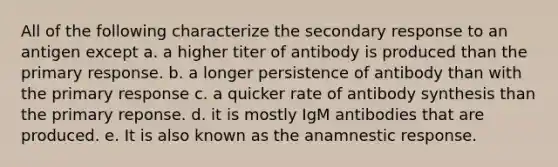 All of the following characterize the secondary response to an antigen except a. a higher titer of antibody is produced than the primary response. b. a longer persistence of antibody than with the primary response c. a quicker rate of antibody synthesis than the primary reponse. d. it is mostly IgM antibodies that are produced. e. It is also known as the anamnestic response.