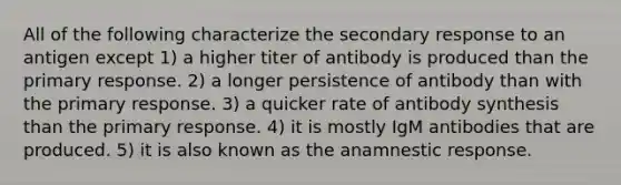 All of the following characterize the secondary response to an antigen except 1) a higher titer of antibody is produced than the primary response. 2) a longer persistence of antibody than with the primary response. 3) a quicker rate of antibody synthesis than the primary response. 4) it is mostly IgM antibodies that are produced. 5) it is also known as the anamnestic response.