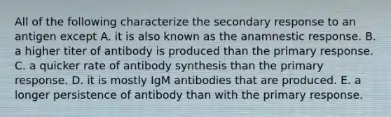 All of the following characterize the secondary response to an antigen except A. it is also known as the anamnestic response. B. a higher titer of antibody is produced than the primary response. C. a quicker rate of antibody synthesis than the primary response. D. it is mostly IgM antibodies that are produced. E. a longer persistence of antibody than with the primary response.