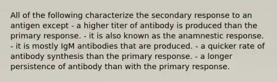 All of the following characterize the secondary response to an antigen except - a higher titer of antibody is produced than the primary response. - it is also known as the anamnestic response. - it is mostly IgM antibodies that are produced. - a quicker rate of antibody synthesis than the primary response. - a longer persistence of antibody than with the primary response.