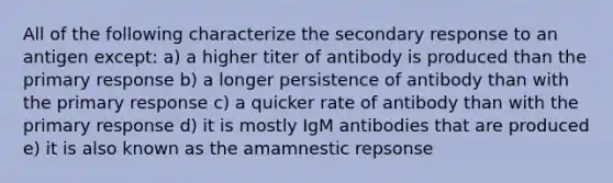 All of the following characterize the secondary response to an antigen except: a) a higher titer of antibody is produced than the primary response b) a longer persistence of antibody than with the primary response c) a quicker rate of antibody than with the primary response d) it is mostly IgM antibodies that are produced e) it is also known as the amamnestic repsonse