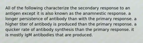 All of the following characterize the secondary response to an antigen except it is also known as the anamnestic response. a longer persistence of antibody than with the primary response. a higher titer of antibody is produced than the primary response. a quicker rate of antibody synthesis than the primary response. it is mostly IgM antibodies that are produced.