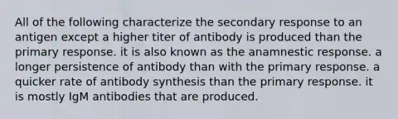 All of the following characterize the secondary response to an antigen except a higher titer of antibody is produced than the primary response. it is also known as the anamnestic response. a longer persistence of antibody than with the primary response. a quicker rate of antibody synthesis than the primary response. it is mostly IgM antibodies that are produced.