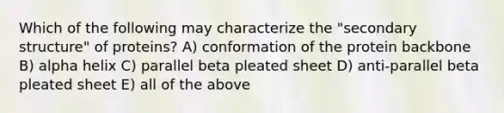 Which of the following may characterize the "secondary structure" of proteins? A) conformation of the protein backbone B) alpha helix C) parallel beta pleated sheet D) anti-parallel beta pleated sheet E) all of the above