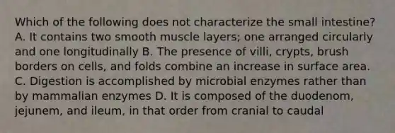 Which of the following does not characterize the small intestine? A. It contains two smooth muscle layers; one arranged circularly and one longitudinally B. The presence of villi, crypts, brush borders on cells, and folds combine an increase in surface area. C. Digestion is accomplished by microbial enzymes rather than by mammalian enzymes D. It is composed of the duodenom, jejunem, and ileum, in that order from cranial to caudal