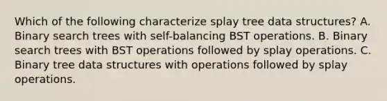 Which of the following characterize splay tree data structures? A. Binary search trees with self-balancing BST operations. B. Binary search trees with BST operations followed by splay operations. C. Binary tree data structures with operations followed by splay operations.