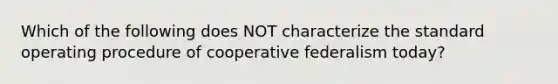 Which of the following does NOT characterize the standard operating procedure of cooperative federalism today?