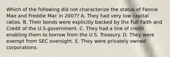 Which of the following did not characterize the status of Fannie Mae and Freddie Mac in 2007? A. They had very low capital ratios. B. Their bonds were explicitly backed by the Full Faith and Credit of the U.S.government. C. They had a line of credit enabling them to borrow from the U.S. Treasury. D. They were exempt from SEC oversight. E. They were privately owned corporations.