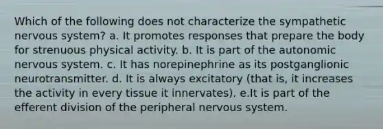 Which of the following does not characterize the sympathetic <a href='https://www.questionai.com/knowledge/kThdVqrsqy-nervous-system' class='anchor-knowledge'>nervous system</a>? a. It promotes responses that prepare the body for strenuous physical activity. b. It is part of <a href='https://www.questionai.com/knowledge/kMqcwgxBsH-the-autonomic-nervous-system' class='anchor-knowledge'>the autonomic nervous system</a>. c. It has norepinephrine as its postganglionic neurotransmitter. d. It is always excitatory (that is, it increases the activity in every tissue it innervates). e.It is part of the efferent division of the peripheral nervous system.