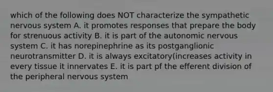 which of the following does NOT characterize the sympathetic <a href='https://www.questionai.com/knowledge/kThdVqrsqy-nervous-system' class='anchor-knowledge'>nervous system</a> A. it promotes responses that prepare the body for strenuous activity B. it is part of <a href='https://www.questionai.com/knowledge/kMqcwgxBsH-the-autonomic-nervous-system' class='anchor-knowledge'>the autonomic nervous system</a> C. it has norepinephrine as its postganglionic neurotransmitter D. it is always excitatory(increases activity in every tissue it innervates E. it is part pf the efferent division of the peripheral nervous system