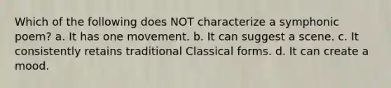 Which of the following does NOT characterize a symphonic poem? a. It has one movement. b. It can suggest a scene. c. It consistently retains traditional Classical forms. d. It can create a mood.