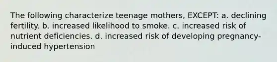 The following characterize teenage mothers, EXCEPT: a. declining fertility. b. increased likelihood to smoke. c. increased risk of nutrient deficiencies. d. increased risk of developing pregnancy-induced hypertension