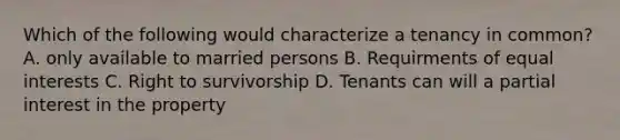 Which of the following would characterize a tenancy in common? A. only available to married persons B. Requirments of equal interests C. Right to survivorship D. Tenants can will a partial interest in the property