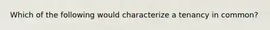 Which of the following would characterize a tenancy in common?