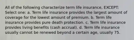 All of the following characterize term life insurance, EXCEPT: Select one: a. Term life insurance provides the largest amount of coverage for the lowest amount of premium. b. Term life insurance provides pure death protection. c. Term life insurance provides living benefits (cash accrual). d. Term life insurance usually cannot be renewed beyond a certain age, usually 75.