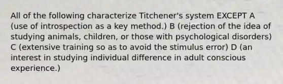 All of the following characterize Titchener's system EXCEPT A (use of introspection as a key method.) B (rejection of the idea of studying animals, children, or those with psychological disorders) C (extensive training so as to avoid the stimulus error) D (an interest in studying individual difference in adult conscious experience.)