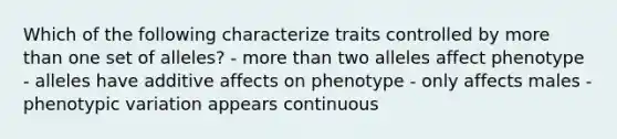 Which of the following characterize traits controlled by <a href='https://www.questionai.com/knowledge/keWHlEPx42-more-than' class='anchor-knowledge'>more than</a> one set of alleles? - more than two alleles affect phenotype - alleles have additive affects on phenotype - only affects males - phenotypic variation appears continuous