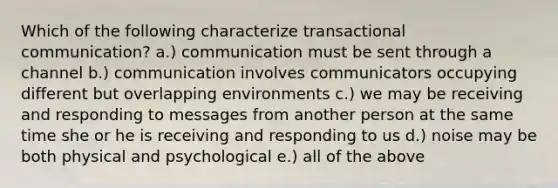 Which of the following characterize transactional communication? a.) communication must be sent through a channel b.) communication involves communicators occupying different but overlapping environments c.) we may be receiving and responding to messages from another person at the same time she or he is receiving and responding to us d.) noise may be both physical and psychological e.) all of the above