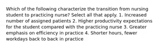 Which of the following characterize the transition from nursing student to practicing nurse? Select all that apply. 1. Increased number of assigned patients 2. Higher productivity expectations for the student compared with the practicing nurse 3. Greater emphasis on efficiency in practice 4. Shorter hours, fewer workdays back to back in practice