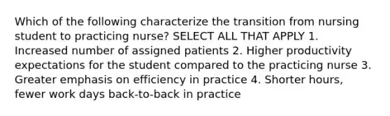 Which of the following characterize the transition from nursing student to practicing nurse? SELECT ALL THAT APPLY 1. Increased number of assigned patients 2. Higher productivity expectations for the student compared to the practicing nurse 3. Greater emphasis on efficiency in practice 4. Shorter hours, fewer work days back-to-back in practice