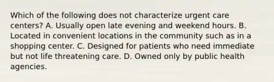 Which of the following does not characterize urgent care centers? A. Usually open late evening and weekend hours. B. Located in convenient locations in the community such as in a shopping center. C. Designed for patients who need immediate but not life threatening care. D. Owned only by public health agencies.