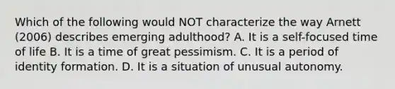 Which of the following would NOT characterize the way Arnett (2006) describes emerging adulthood? A. It is a self-focused time of life B. It is a time of great pessimism. C. It is a period of identity formation. D. It is a situation of unusual autonomy.