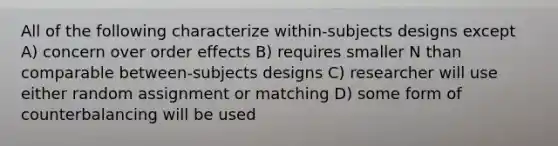 All of the following characterize within-subjects designs except A) concern over order effects B) requires smaller N than comparable between-subjects designs C) researcher will use either random assignment or matching D) some form of counterbalancing will be used