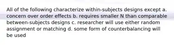 All of the following characterize within-subjects designs except a. concern over order effects b. requires smaller N than comparable between-subjects designs c. researcher will use either random assignment or matching d. some form of counterbalancing will be used