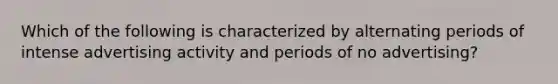 Which of the following is characterized by alternating periods of intense advertising activity and periods of no advertising?