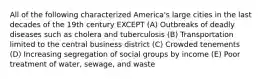 All of the following characterized America's large cities in the last decades of the 19th century EXCEPT (A) Outbreaks of deadly diseases such as cholera and tuberculosis (B) Transportation limited to the central business district (C) Crowded tenements (D) Increasing segregation of social groups by income (E) Poor treatment of water, sewage, and waste