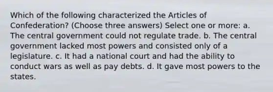 Which of the following characterized <a href='https://www.questionai.com/knowledge/k5NDraRCFC-the-articles-of-confederation' class='anchor-knowledge'>the articles of confederation</a>? (Choose three answers) Select one or more: a. The central government could not regulate trade. b. The central government lacked most powers and consisted only of a legislature. c. It had a national court and had the ability to conduct wars as well as pay debts. d. It gave most powers to the states.