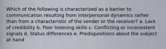 Which of the following is characterized as a barrier to communication resulting from interpersonal dynamics rather than from a characteristic of the sender or the receiver? a. Lack of credibility b. Poor listening skills c. Conflicting or inconsistent signals d. Status differences e. Predispositions about the subject at hand