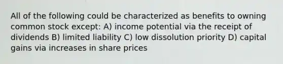 All of the following could be characterized as benefits to owning common stock except: A) income potential via the receipt of dividends B) limited liability C) low dissolution priority D) capital gains via increases in share prices