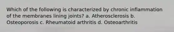 Which of the following is characterized by chronic inflammation of the membranes lining joints? a. Atherosclerosis b. Osteoporosis c. Rheumatoid arthritis d. Osteoarthritis