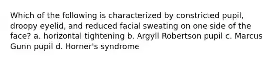 Which of the following is characterized by constricted pupil, droopy eyelid, and reduced facial sweating on one side of the face? a. horizontal tightening b. Argyll Robertson pupil c. Marcus Gunn pupil d. Horner's syndrome