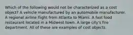 Which of the following would not be characterized as a cost object? A vehicle manufactured by an automobile manufacturer. A regional airline flight from Atlanta to Miami. A fast food restaurant located in a Midwest town. A large city's fire department. All of these are examples of cost objects.