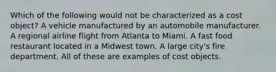 Which of the following would not be characterized as a cost object? A vehicle manufactured by an automobile manufacturer. A regional airline flight from Atlanta to Miami. A fast food restaurant located in a Midwest town. A large city's fire department. All of these are examples of cost objects.