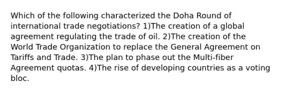 Which of the following characterized the Doha Round of international trade negotiations? 1)The creation of a global agreement regulating the trade of oil. 2)The creation of the World Trade Organization to replace the General Agreement on Tariffs and Trade. 3)The plan to phase out the Multi-fiber Agreement quotas. 4)The rise of developing countries as a voting bloc.