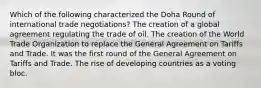 Which of the following characterized the Doha Round of international trade negotiations? The creation of a global agreement regulating the trade of oil. The creation of the World Trade Organization to replace the General Agreement on Tariffs and Trade. It was the first round of the General Agreement on Tariffs and Trade. The rise of developing countries as a voting bloc.