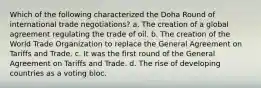 Which of the following characterized the Doha Round of international trade negotiations? a. The creation of a global agreement regulating the trade of oil. b. The creation of the World Trade Organization to replace the General Agreement on Tariffs and Trade. c. It was the first round of the General Agreement on Tariffs and Trade. d. The rise of developing countries as a voting bloc.