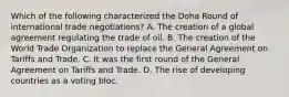 Which of the following characterized the Doha Round of international trade negotiations? A. The creation of a global agreement regulating the trade of oil. B. The creation of the World Trade Organization to replace the General Agreement on Tariffs and Trade. C. It was the first round of the General Agreement on Tariffs and Trade. D. The rise of developing countries as a voting bloc.