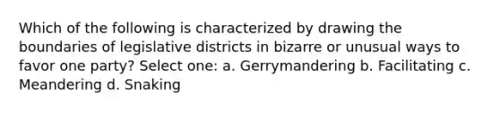 Which of the following is characterized by drawing the boundaries of legislative districts in bizarre or unusual ways to favor one party? Select one: a. Gerrymandering b. Facilitating c. Meandering d. Snaking