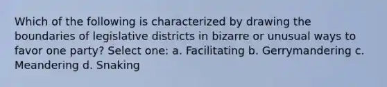 Which of the following is characterized by drawing the boundaries of legislative districts in bizarre or unusual ways to favor one party? Select one: a. Facilitating b. Gerrymandering c. Meandering d. Snaking