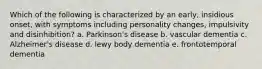 Which of the following is characterized by an early, insidious onset, with symptoms including personality changes, impulsivity and disinhibition? a. Parkinson's disease b. vascular dementia c. Alzheimer's disease d. lewy body dementia e. frontotemporal dementia