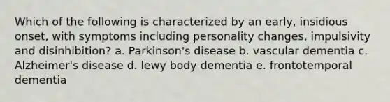 Which of the following is characterized by an early, insidious onset, with symptoms including personality changes, impulsivity and disinhibition? a. Parkinson's disease b. vascular dementia c. Alzheimer's disease d. lewy body dementia e. frontotemporal dementia